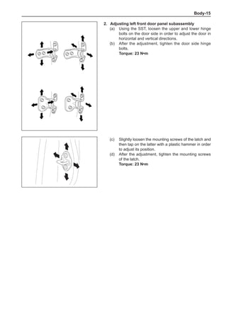 Body-15
2.	Adjusting left front door panel subassembly
(a)	 Using the SST, loosen the upper and lower hinge
bolts on the door side in order to adjust the door in
horizontal and vertical directions.
(b)	 After the adjustment, tighten the door side hinge
bolts.
Torque: 23 N•m
(c)	 Slightly loosen the mounting screws of the latch and
then tap on the latter with a plastic hammer in order
to adjust its position.
(d)	 After the adjustment, tighten the mounting screws
of the latch.
Torque: 23 N•m
 