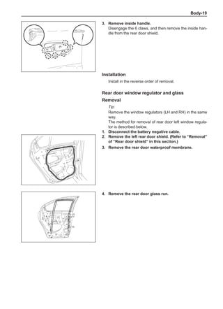 Body-19
3.	 Remove inside handle.
Disengage the 6 claws, and then remove the inside han-
dle from the rear door shield.
Installation
Install in the reverse order of removal.
Rear door window regulator and glass
Removal
Tip:
Remove the window regulators (LH and RH) in the same
way.
The method for removal of rear door left window regula-
tor is described below.
1.	 Disconnect the battery negative cable.
2.	 Remove the left rear door shield. (Refer to “Removal”
of “Rear door shield” in this section.)
3.	 Remove the rear door waterproof membrane.
4.	 Remove the rear door glass run.
 