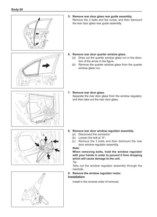 Body-20
5.	 Remove rear door glass rear guide assembly.
Remove the 2 bolts and the screw, and then dismount
the rear door glass rear guide assembly.
6.	 Remove rear door quarter window glass.
(a)	 Draw out the quarter window glass run in the direc-
tion of the arrow in the figure.	
(b)	 Remove the quarter window glass from the quarter
window glass run.
7.	 Remove rear door glass.
Separate the rear door glass from the window regulator,
and then take out the rear door glass.
8.	 Remove rear door window regulator assembly.
(a)	 Disconnect the connector.
(b)	 Loosen the bolt at “A”.
(c)	 Remove the 3 bolts and then dismount the rear
door window regulator assembly.
Note:
When removing bolts, hold the window regulator
with your hands in order to prevent it from dropping
which will cause damage to the unit.
Tip:
Take out the window regulator assembly through the
manhole.
9.	 Remove the window regulator motor.
Installation
Install in the reverse order of removal.
A
 