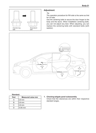 Body-21
Adjustment
Tip:
The operation procedure for RH side is the same as that
for LH side.	
Use the centering bolts to secure the door hinges to the
body and the doors. When Installation centering bolts,
you can not adjust any door. When adjusting, you can
replace the centering bolts with standard bolts (with
washer).
1.	 Checking tailgate panel subassembly
Check that the clearances are within their respective
standard ranges.
Standard:
Part Measured value mm
A 3.8 mm
B 3.8 mm
C 3.8 mm
D -0.85 mm
Centering
bolt
Standard
bolt
A
B
D
C
+ -
 