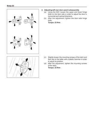 Body-22
2.	Adjusting left rear door panel subassembly
(a)	 Using the SST, loosen the upper and lower hinge
bolts on the door side in order to adjust the door in
horizontal and vertical directions.
(b)	 After the adjustment, tighten the door side hinge
bolts.
Torque: 23 N•m
(c)	 Slightly loosen the mounting screws of the latch and
then tap on the latter with a plastic hammer in order
to adjust its position.
(d)	 After the adjustment, tighten the mounting screws
of the latch.
Torque: 23 N•m
 