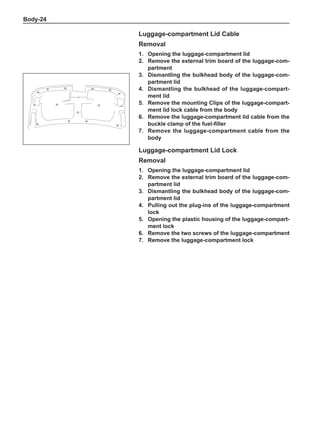 Body-24
Luggage-compartment Lid Cable
Removal
1.	 Opening the luggage-compartment lid
2.	 Remove the external trim board of the luggage-com-
partment
3.	 Dismantling the bulkhead body of the luggage-com-
partment lid
4.	 Dismantling the bulkhead of the luggage-compart-
ment lid
5.	 Remove the mounting Clips of the luggage-compart-
ment lid lock cable from the body
6.	 Remove the luggage-compartment lid cable from the
buckle clamp of the fuel-filler
7.	 Remove the luggage-compartment cable from the
body
Luggage-compartment Lid Lock
Removal
1.	 Opening the luggage-compartment lid
2.	 Remove the external trim board of the luggage-com-
partment lid
3.	 Dismantling the bulkhead body of the luggage-com-
partment lid
4.	Pulling out the plug-ins of the luggage-compartment
lock
5.	 Opening the plastic housing of the luggage-compart-
ment lock
6.	 Remove the two screws of the luggage-compartment
7.	 Remove the luggage-compartment lock
 