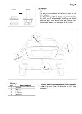 Body-25
Adjustment
Tip:
The operation procedure of right-side is the same as that
of the left-side.
Use the centering bolt to fix the door hinge onto the body
and door.	 When Installation the centering bolt, do not
adjust the door. When adjusting the door, use the stan-
dard bolt(with washer) to replace the centering bolt.
1.	 Checking the luggage-compartment lid subassembly
Check and confirm the gap is within the range of stan-
dard value.
Standard:
Part Measured value
A 3.8 mm
B 7.3 mm
C 1.15 mm
D 9.15 mm
Centering bolt Standard bolt
A
D
B
C
 