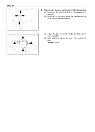 Body-26
2.	Adjusting the luggage-compartment lid subassembly
(a)	 Loosening the side hinge bolt of the luggage com-
partment.
(b)	 As shown in the figure, adjust the gap to ensure it
to be within the standard value.
(c)	 Adjust the door position to enable the door lock to
enter smoothly.
(d)	 After adjusting, tighten the side hinge bolt of the
door.
Torque:23 N•m
 