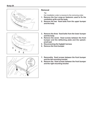 Body-28
Removal
Tip:
the Installation order is reverse to the removing order.
1.	 Remove the four snap-on fasteners used to fix the
ventilation grille and the body
2.	 Remove the two fixed bolts from the upper bumper
and the body
3.	 Remove the three fixed bolts from the lower bumper
and the body
4.	 Remove the seven fixed screws between the front
bumper and the deflecting plate and the splash-
proof pad.
5.	 Disconnecting the foglight harness
6.	 Remove the front bumper
7.	 Removethe fixed screws between the front bumper
and the left mounting bracket
8.	 Remove the fixed screws between the front bumper
and the right mounting bracket
 