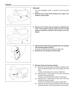 Body-30
Removal
Tip: the Installation order is reverse to the removing
order.
1.	 Remove the 2 fixed bolts between the upper rear
bumper and the body
2.	 Remove the 2 fixed snap-on fasteners between the
lower rear bumper and the body, and the 2 fixed
snap-on fasteners between the bumper and rear
fender
3.	 Remove the 2 fixed screws between the rear bumper
side and the bumper bracket
2 screws on left side and 2 screws on right side.
4.	 Remove the rear bumper from the body
5.	 Remove of the rear bumper bracket
(a)	 Remove the fixed snap-on fasteners between the
front mounting bracket of the rear bumper and the
body.
1 screw on left side and 1 screw on right side.
(b)	 Remove the 2 fixing bolts of the front mounting
bracket of the rear bumper.
2 screws on left side and 2 screws on right side.
(c)	 Remove the 3 fixed bolts of the rear mounting
bracket of the rear bumper.
3 screws on left side and 3 screws on right side.
(d)	 Remove the front mounting bracket and the rear
mounting bracket of the rear bumper from the body.
 