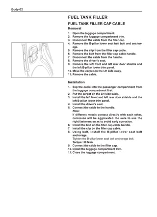 Body-32
Fuel tank filler cap cable
Removal
1.	 Open the luggage compartment.
2.	 Remove the luggage compartment trim.	
3.	 Disconnect the cable from the filler cap.
4.	 Remove the B-pillar lower seat belt bolt and anchor-
age.
5.	 Remove the clip from the filler cap cable.
6.	 Remove the bolt from the filler cap cable handle.
7.	 Disconnect the cable from the handle.
8.	 Remove the driver’s seat.
9.	 Remove the left front and left rear door shields and
the left B-pillar lower trim panel.
10.	Move the carpet on the LH side away.
11.	Remove the cable.
Fuel tank filler
Installation
1.	 Slip the cable into the passenger compartment from
the luggage compartment first.
2.	Put the carpet on the LH side back.
3.	Install the left front and left rear door shields and the
left B-pillar lower trim panel.
4.	Install the driver’s seat.
5.	 Connect the cable to the handle.
Note:
If different metals contact directly with each other,
corrosion will be aggravated. Be sure to use the
right fasteners so as to avoid early corrosion.
6.	 Install the bolt on the filler cap cable handle.
7.	 Install the clip on the filler cap cable.
8.	Using bolt, install the B-pillar lower seat belt
anchorage.
Tighten the B-pillar lower seat belt anchorage bolt.
Torque: 38 N•m
9.	 Connect the cable to the filler cap.
10.	Install the luggage compartment trim.
11.	Close the luggage compartment.
 