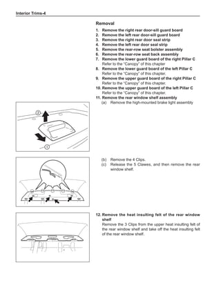 Interior Trims-
Removal
1.	 Remove the right rear door-sill guard board
2.	 Remove the left rear door-sill guard board
3.	 Remove the right rear door seal strip
4.	 Remove the left rear door seal strip
5.	 Remove the rear-row seat bolster assembly
6.	 Remove the rear-row seat back assembly
7.	 Remove the lower guard board of the right Pillar C
Refer to the “Canopy” of this chapter
8.	 Remove the lower guard board of the left Pillar C
Refer to the “Canopy” of this chapter.
9.	 Remove the upper guard board of the right Pillar C
Refer to the “Canopy” of this chapter.
10.	Remove the upper guard board of the left Pillar C
Refer to the “Canopy” of this chapter.
11.	Remove the rear window shelf assembly
(a)	 Remove the high-mounted brake light assembly


(b)	 Remove the 4 Clips.
(c)	 Release the 5 Clawes, and then remove the rear
window shelf.
12.	Remove the heat insulting felt of the rear window
shelf
Remove the 3 Clips from the upper heat insulting felt of
the rear window shelf and take off the heat insulting felt
of the rear window shelf.
 