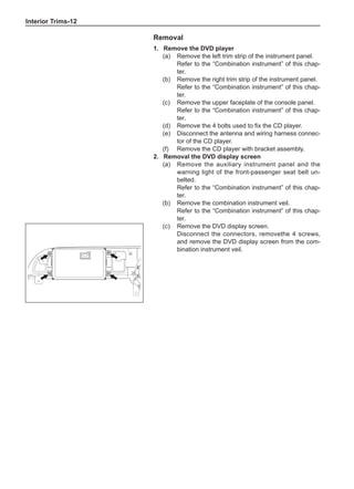 Interior Trims-12
Removal
1.	 Remove the DVD player
(a)	 Remove the left trim strip of the instrument panel.
Refer to the “Combination instrument” of this chap-
ter.
(b)	 Remove the right trim strip of the instrument panel.
Refer to the “Combination instrument” of this chap-
ter.
(c)	 Remove the upper faceplate of the console panel.
Refer to the “Combination instrument” of this chap-
ter.
(d)	 Remove the 4 bolts used to fix the CD player.
(e)	 Disconnect the antenna and wiring harness connec-
tor of the CD player.
(f)	 Remove the CD player with bracket assembly.
2.	 Removal the DVD display screen
(a)	 Remove the auxiliary instrument panel and the
warning light of the front-passenger seat belt un-
belted.
Refer to the “Combination instrument” of this chap-
ter.
(b)	 Remove the combination instrument veil.
Refer to the “Combination instrument” of this chap-
ter.
(c)	 Remove the DVD display screen.	
Disconnect the connectors, removethe 4 screws,
and remove the DVD display screen from the com-
bination instrument veil.
 