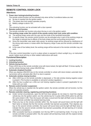 Interior Trims-14
Remote control door lock
Attentions
1.	Power door locking/unlocking function:
The remote control function can be activated only when all the 3 conditions below are met.
(a)	 No key is inserted into the ignition switch.
(b)	 The power door lock system operates properly.
(c)	 Battery voltage is above 10V.
Tip:
The unlocking function can be activated with a door opened.
2.	 Remote control function
The remote controller can function only when the key is not in the ignition switch.
3.	The working range under the control of the remote control door lock varies with condition.
(a)	 The working range varies with the user and the mode of the handheld transmitter.	
(b)	 In specific areas, the remote control function can be activated only in part of the working range as
the range is reduced due to effects of the body shape and the surrounding environment.	
(c)	 Since the transmitter uses weak radio waves, its working range will be reduced by interference of
the strong radio waves or noises within the frequency range it uses and the remote controller may
not work.	
(d)	 In the case of low battery level, the working range will be reduced or the remote controller may not
work.	
Tip:
If the door control transmitter is put to a place where is exposed to direct sunlight (e.g. on instrument
panel), battery level will drop or other related malfunctions will result.
Functional Description
1.	Locking function
2.	Unlocking function
3.	Vehicle tracing function
Press LOCK key on the remote controller once with doors locked, the light will flash 10 times rapidly. To
exit the vehicle tracing mode, press UNLOCK key.	
4.	Automatic dropback function
When you depress UNLOCK key on the remote controller to unlock with doors locked, automatic lock-
ing function will be activated after 30s if no door is opened.
5.	Automatic window closing function
(a)	 After LOCK key on the remote controller is depressed, a 10s side window closing negative output
is present. (The function is available on anti-pinch window regulators.)
(b)	 After the key is pulled out, a 60s sun roof closing negative output is present (applicable for ve-
hicles with sun roof).	
6.	 Remote control function suspension
When the vehicle key is inserted into the ignition switch, the remote controller will not function, but the
main unit operates properly.
7.	 Remote controller clearing, registering and learning functions
(a)	 Under normal circumstances, open the left front door (please do not close it), insert the original
vehicle key into the ignition switch, turn the vehicle key for 5 cycles (ON-LOCK) within 5s with the
5th cycle ended in ON. Then the buzzer will make a sound and the light will flash once to indicate
that the remote controller has entered learning mode.
(b)	 Press any key on the remote controller within 10s, the buzzer will sound twice and the light will
flash twice to indicate that the first remote controller has learned successfully. Then depress any
key on the second remote controller, the buzzer will sound twice and the light will flash twice to
indicate that the second remote controller has learned successfully. (At last learning of 2 remote
controllers is completed.)
(c)	 After successful learning is completed, turn the key OFF to exit learning mode. If no key on the
remote controller is pressed within 10s, the system will exit learning mode with the original remote
control state unchanged.
 