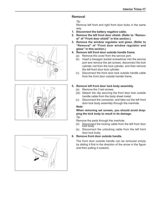Interior Trims-17
Removal
Tip:
Remove left front and right front door locks in the same
way.
1.	 Disconnect the battery negative cable.	
2.	 Remove the left front door shield. (Refer to “Remov-
al” of “Front door shield” in this section.)
3.	 Remove the window regulator and glass. (Refer to
“Removal” of “Front door window regulator and
glass” in this section.)
4.	 Remove left front door outside handle frame.	
(a)	 Remove the cover from the service port.	
(b)	 Insert a hexagon socket screwdriver into the service
port and remove the set screws, disconnect the lock
cylinder rod from the lock cylinder, and then remove
the left front door lock cylinder.	
(c)	 Disconnect the front door lock outside handle cable
from the front door outside handle frame.	
5.	 Remove left front door lock body assembly.
(a)	 Remove the 3 set screws.
((b)	 Detach the clip securing the front door lock outside
handle cable from the body sheet metal.	
(c)	 Disconnect the connector, and take out the left front
door lock body assembly through the manhole.
Note:
When removing set screws, you should avoid drop-
ping the lock body to result in its damage.
Tip:
Remove the parts through the manhole.
(d)	 Disconnect the locking cable from the left front door
lock body.
(e)	 Disconnect the unlocking cable from the left front
door lock body.
6.	 Remove front door outside handle.	
The front door outside handle can be removed simply
by sliding it first in the direction of the arrow in the figure
and then pulling it outward.
 