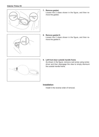 Interior Trims-18
7.	 Remove gasket.
Loosen the 2 claws shown in the figure, and then re-
move the gasket.
8.	 Remove gasket II.
Loosen the 2 claws shown in the figure, and then re-
move the gasket II.
9.	Left front door outside handle frame
As shown in the figure, remove a set screw using screw-
driver and then disengage the claw to simply dismount
the outside handle frame.
Installation
Install in the reverse order of removal.
 