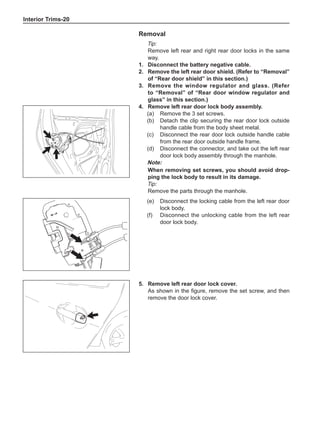 Interior Trims-20
Removal
Tip:
Remove left rear and right rear door locks in the same
way.
1.	 Disconnect the battery negative cable.
2.	 Remove the left rear door shield. (Refer to “Removal”
of “Rear door shield” in this section.)
3.	 Remove the window regulator and glass. (Refer
to “Removal” of “Rear door window regulator and
glass” in this section.)
4.	 Remove left rear door lock body assembly.
(a)	 Remove the 3 set screws.
(b)	 Detach the clip securing the rear door lock outside
handle cable from the body sheet metal.
(c)	 Disconnect the rear door lock outside handle cable
from the rear door outside handle frame.
(d)	 Disconnect the connector, and take out the left rear
door lock body assembly through the manhole.
Note:
When removing set screws, you should avoid drop-
ping the lock body to result in its damage.
Tip:
Remove the parts through the manhole.
(e)	 Disconnect the locking cable from the left rear door
lock body.	
(f)	 Disconnect the unlocking cable from the left rear
door lock body.
5.	 Remove left rear door lock cover.
As shown in the figure, remove the set screw, and then
remove the door lock cover.
 