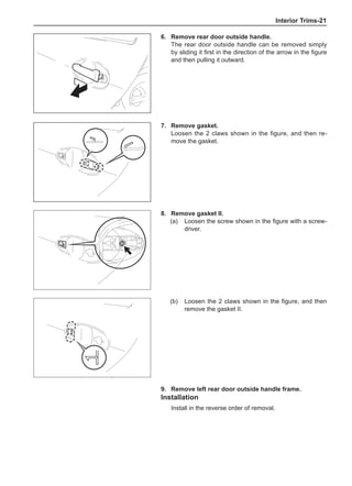 Interior Trims-21
6.	 Remove rear door outside handle.
The rear door outside handle can be removed simply
by sliding it first in the direction of the arrow in the figure
and then pulling it outward.
7.	 Remove gasket.
Loosen the 2 claws shown in the figure, and then re-
move the gasket.
8.	 Remove gasket II.
(a)	 Loosen the screw shown in the figure with a screw-
driver.	
(b)	 Loosen the 2 claws shown in the figure, and then
remove the gasket II.	
9.	 Remove left rear door outside handle frame.
Installation
Install in the reverse order of removal.
 
