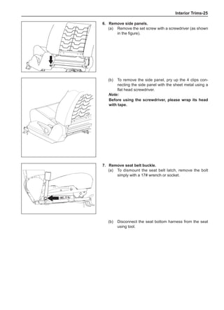 Interior Trims-25
6.	 Remove side panels.
(a)	 Remove the set screw with a screwdriver (as shown
in the figure).
(b)	 To remove the side panel, pry up the 4 clips con-
necting the side panel with the sheet metal using a
flat head screwdriver.
Note:
Before using the screwdriver, please wrap its head
with tape.
7.	 Remove seat belt buckle.
(a)	 To dismount the seat belt latch, remove the bolt
simply with a 17# wrench or socket.
(b)	 Disconnect the seat bottom harness from the seat
using tool.
 