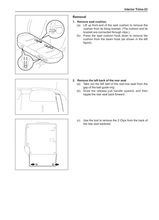 Interior Trims-33
Removal
1.	 Remove seat cushion.
(a)	 Lift up front end of the seat cushion to remove the
cushion from its fixing bracket. (The cushion and its
bracket are connected through clips.)
(b)	 Press the seat cushion hook down to remove the
cushion from the beam hook (as shown in the left
figure).	
2.	 Remove the left back of the rear seat
(a)	 Take out the left belt of the rear-row seat from the
gap of the belt guide ring.
(b)	 Draw the release pull handle upward, and then
topple the rear seat back forward.
(c)	 Use the tool to remove the 2 Clips from the back of
the rear seat backrest.
 