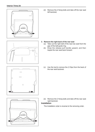 Interior Trims-34
(d)	 Remove the 2 fixing bolts and take off the rear seat
left backrest.
3.	 Remove the right back of the rear seat
(a)	 Take out the right belt of the rear-row seat from the
gap of the belt guide ring.
(b)	 Draw the release pull handle upward, and then
topple the rear seat back forward.
(c)	 Use the tool to remove the 2 Clips from the back of
the rear seat backrest.
(d)	 Remove the 2 fixing bolts and take off the rear seat
right backrest.
Installation
The Installation order is reverse to the removing order.
 