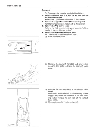 Interior Trims-38
Removal
Tip: Disconnect the negative terminal of the battery.
1.	 Remove the right trim strip and the left trim strip of
the instrument panel
Refer to the “Combination instrument” of this chapter.
2.	 Remove the upper faceplate of the console panel
Refer to the “Combination instrument” of this chapter.
3.	 Remove the A/C control panel
Refer to the “A/C controller with panel assembly” of the
chapter of “Air-conditioning system”.
4.	 Remove the auxiliary instrument panel
(a)	 Take off the glove compartment shim.
(b)	 Remove the two bolts.
(c)	 Remove the gearshift handball and remove the
gearshift trim plate body and the gearshift lever
cover.
(d)	 Remove the trim plate body of the pull-out hand
brake.
Disconnect the connector of the stand-by power
supply. Disconnect the connector of the seat heat-
ing switch, remove the trim plate of the pull-out
hand brake.
(e)	 Remove the auxiliary instrument panel.
: Claw
: Claw
 
