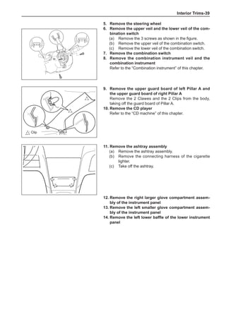 Interior Trims-39
5.	 Remove the steering wheel
6.	 Remove the upper veil and the lower veil of the com-
bination switch
(a)	 Remove the 3 screws as shown in the figure.
(b)	 Remove the upper veil of the combination switch.
(c)	 Remove the lower veil of the combination switch.
7.	 Remove the combination switch
8.	 Remove the combination instrument veil and the
combination instrument
Refer to the “Combination instrument” of this chapter.
9.	 Remove the upper guard board of left Pillar A and
the upper guard board of right Pillar A
Remove the 2 Clawes and the 2 Clips from the body,
taking off the guard board of Pillar A.
10.	Remove the CD player
Refer to the “CD machine” of this chapter.
11.	Remove the ashtray assembly
(a)	 Remove the ashtray assembly.
(b)	 Remove the connecting harness of the cigarette
lighter.
(c)	 Take off the ashtray.
: Clip
12.	Remove the right larger glove compartment assem-
bly of the instrument panel
13.	Remove the left smaller glove compartment assem-
bly of the instrument panel
14.	Remove the left lower baffle of the lower instrument
panel
 