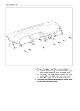 Interior Trims-40
15.	Remove the upper body of the instrument panel
(a)	 Remove the connecting screws between the upper
body and the lower body of the instrument panel.
(b)	 Disconnect the Claw used to connect the upper
body and the lower body of the instrument panel.
(c)	 Take off the upper body of the instrument panel.
16.	Disconnect the connection between the engine room
lid cable and the pull-out hand
 