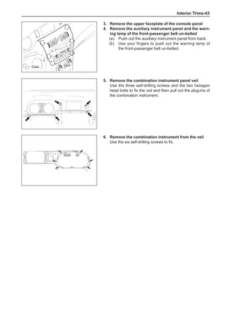 Interior Trims-43
3.	 Remove the upper faceplate of the console panel
4.	 Remove the auxiliary instrument panel and the warn-
ing lamp of the front-passenger belt un-belted
(a)	 Push out the auxiliary instrument panel from back.
(b)	 Use your fingers to push out the warning lamp of
the front-passenger belt un-belted.
: Claw
5.	 Remove the combination instrument panel veil
Use the three self-drilling screws and the two hexagon
head bolts to fix the veil and then pull out the plug-ins of
the combination instrument.
6.	 Remove the combination instrument from the veil
Use the six self-drilling screws to fix.
 