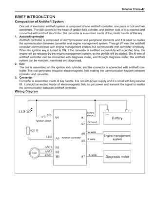 Interior Trims-47
Brief introduction
Composition of Antitheft System
One set of electronic antitheft system is composed of one antitheft controller, one piece of coil and two
converters. The coil covers on the head of ignition lock cylinder, and another side of it is inserted and
connected with antitheft conctroller; the converter is assembled inside of the plastic handle of the key.
1.	Antitheft controller
Antitheft controller is composed of microprocessor and peripheral elements and it is used to realize
the communication between converter and engine management system. Through W wire, the antitheft
controller communicates with engine management system, but communicate with converter wirelessly.
When the ignition key is turned to ON, if the converter is certified successfully with specified time, the
engine will be released by the engine management system, so the vehicle will be started. The K wire of
antitheft controller can be connected with diagnosis meter, and through diagnosis meter, the antitheft
system can be matched, monitored and diagnosed.
2.	 Coil
The coil is assembled on the ignition lock cylinder, and the connector is connected with antitheft con-
troller. The coil generates inductive electromagnetic field making the communication happen between
controller and converter.
3.	 Converter
Converter is assembled inside of key handle. It is not with power supply and it is small with long service
lift. It should be excited inside of electromagnetic field to get power and transmit the signal to realize
the communication between antitheft controller.
Wiring Diagram
+
Antitheft controller
Diagnosis meter
Engine management
system
Coil
Battery
A4
A3
B1
B2
A1
A2
A8
A5
A7
Battery
anode
Ground
W wire
R wire
K wire
ON
LED
ANTA
ANTB
－
B3
GND
LED
620Ω
Ignition switch
 