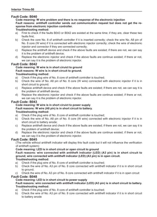 Interior Trims-50
Fault Code: B042
Code meaning: W wire is in short ciruict to ground
Fault reasons: W wire is in short circuit to ground.
Troubleshooting method:
a) 	 Check if the plug wire of No. 8 core of antitheft controller is touched;
b) 	 Check the wire of No. A8 pin of No. 8 core (W wire) connected with electronic injector if it is in
short circuit to ground;
c) 	 Replace antitheft device and check if the above faults are existed; if there are not, we can say it is
the problem of antitheft device;
d) 	 Replace the electronic injector and check if the above faults are continue existed; if there ar not,
we can say it is the problem of electronic injector.
Fault Code: B043
Code meaning: W wire is in short ciruict to power supply
Fault reasons: W wire (A8 pin) is in short circuit to battery.
Troubleshooting method:
a) 	 Check if the plug wire of No. 8 core of antitheft controller is touched;
b) 	 Check the wire of No. A8 pin of No. 8 core (W wire) connected with electronic injector if it is in
short circuit to battery anode;
c) 	 Replace antitheft device and check if the above faults are existed; if there are not, we can say it is
the problem of antitheft device;
d) 	 Replace the electronic injector and check if the above faults are continue existed; if there ar not,
we can say it is the problem of electronic injector.
Fault Code: B045
(The vehicle without antitheft indicator will display this fault code but it will not influence the verification
of antitheft system)
Code meaning: LED is in short circuit or open circuit to ground
Fault reasons: wire connected with antitheft indicator (LED) (A3 pin) is in short circuit to
ground; wire connected with antitheft indicator (LED) (A3 pin) is in open circuit.
Troubleshooting method:
a) 	 Check if the plug wire of No. 8 core of antitheft controller is touched;
b) 	 Check the wire of No. A3 pin of No. 8 core connected with antitheft indicator if it is in short circuit
to ground;
c) 	 Check the wire of No. A3 pin of No. 8 core connected with antitheft indicator if it is in open circuit
Fault Code: B048
Code meaning: LED is in short circuit to power supply
Fault reasons: wire connected with antitheft indicator (LED) (A3 pin) is in short circuit to battery.
Troubleshooting method:
a) 	 Check if the plug wire of No. 8 core of antitheft controller is touched;
b) 	 Check the wire of No. A3 pin of No. 8 core connected with antitheft indicator if it is in short circuit
to battery anode
Fault Code: B040
Code meaning: W wire problem and there is no response of the electronic injection
Fault reasons: antitheft controller sends out communication request but does not get the re-
sponse from electronic injection controller.
Troubleshooting method:
a)	 First to check if the faults B043 or B042 are existed at the same time; if they are, clear these two
faults first;
b)	 Check the core No. 8 of antitheft controller if it is inserted correctly; check the wire No. A8 pin of
No. 8 core (W wire) if it is connected with electronic injector correctly; check the wire of electronic
injector and connector if they are connected correctly;
c)	 Replace the antitheft device and check if the above faults are existed; if there are not, we can say
it is the problem of antitheft device;
d)	 Replace the electronic injector and check if the above faults are continue existed; if there ar not,
we can say it is the problem of electronic injector.
 