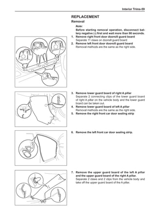 Interior Trims-59
Replacement
Removal
Note:
Before starting removal operation, disconnect bat-
tery negative (-) first and wait more than 90 seconds.
1.	 Remove right front door doorsill guard board
Separate 11 claws on doorsill guard board
2.	 Remove left front door doorsill guard board
Removal methods are the same as the right side.
3.	 Remove lower guard board of right A pillar
Separate 2 connecting clips of the lower guard board
of right A pillar on the vehicle body and the lower guard
board can be taken out.
4.	 Remove lower guard board of left A pillar
Removal methods are the same as the right side.
5.	 Remove the right front car door sealing strip
6.	 Remove the left front car door sealing strip.
7.	 Remove the upper guard board of the left A pillar
and the upper guard board of the right A pillar.
Separate 2 claws and 2 clips from the vehicle body and
take off the upper guard board of the A pillar.
 
