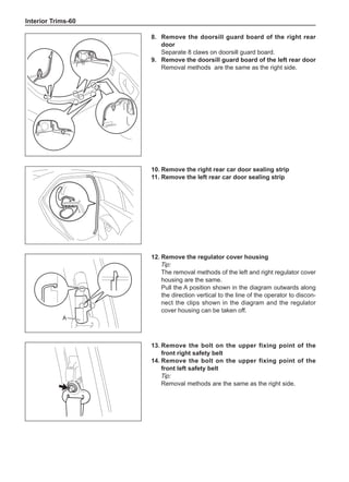 Interior Trims-60
8.	 Remove the doorsill guard board of the right rear
door
Separate 8 claws on doorsill guard board.
9.	 Remove the doorsill guard board of the left rear door
Removal methods are the same as the right side.
10.	Remove the right rear car door sealing strip
11.	Remove the left rear car door sealing strip
12.	Remove the regulator cover housing
Tip:
The removal methods of the left and right regulator cover
housing are the same.
Pull the A position shown in the diagram outwards along
the direction vertical to the line of the operator to discon-
nect the clips shown in the diagram and the regulator
cover housing can be taken off.
A
13.	Remove the bolt on the upper fixing point of the
front right safety belt
14.	Remove the bolt on the upper fixing point of the
front left safety belt
Tip:
Removal methods are the same as the right side.
 