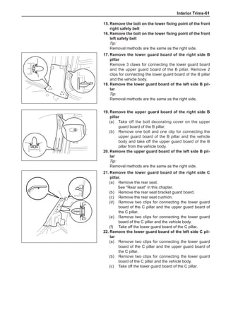 Interior Trims-61
17.	Remove the lower guard board of the right side B
pillar
Remove 3 claws for connecting the lower guard board
and the upper guard board of the B pillar, Remove 2
clips for connecting the lower guard board of the B pillar
and the vehicle body.
18.	Remove the lower guard board of the left side B pil-
lar
Tip:
Removal methods are the same as the right side.
19.	Remove the upper guard board of the right side B
pillar
(a)	 Take off the bolt decorating cover on the upper
guard board of the B pillar.
(b)	 Remove one bolt and one clip for connecting the
upper guard board of the B pillar and the vehicle
body and take off the upper guard board of the B
pillar from the vehicle body.
20.	Remove the upper guard board of the left side B pil-
lar
Tip:
Removal methods are the same as the right side.
21.	Remove the lower guard board of the right side C
pillar.
(a)	 Remove the rear seat.
See Rear seat in this chapter.
(b)	 Remove the rear seat bracket guard board.
(c)	 Remove the rear seat cushion.
(d)	 Remove two clips for connecting the lower guard
board of the C pillar and the upper guard board of
the C pillar.
(e)	 Remove two clips for connecting the lower guard
board of the C pillar and the vehicle body.
(f)	 Take off the lower guard board of the C pillar.
22.	Remove the lower guard board of the left side C pil-
lar
(a)	 Remove two clips for connecting the lower guard
board of the C pillar and the upper guard board of
the C pillar.
(b)	 Remove two clips for connecting the lower guard
board of the C pillar and the vehicle body.
(c)	 Take off the lower guard board of the C pillar.
15.	Remove the bolt on the lower fixing point of the front
right safety belt
16.	Remove the bolt on the lower fixing point of the front
left safety belt
Tip:
Removal methods are the same as the right side.
 