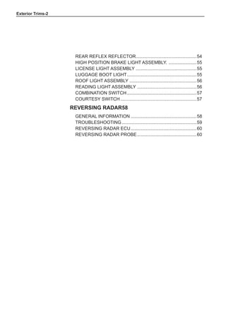 Exterior Trims-
Rear reflex reflector.
................................................54
High position brake light assembly. .......................55
License light assembly.................................................55
Luggage boot light.
.......................................................55
Roof light assembly......................................................56
Reading light assembly................................................56
Combination switch........................................................57
Courtesy switch.............................................................57
Reversing radar58
General information.....................................................58
Troubleshooting............................................................59
Reversing radar ECU.....................................................60
Reversing radar probe................................................60
 
