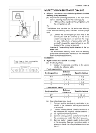 Exterior Trims-
Inspection
1.	 Right combination switch assembly
(a)	 Continuity check
(1)	 Measure resistances according to the values
listed in the following table.
Front wiper switch
Switch position
Detector
connection
Specified status
MIST 7 - 8  1 Ω
OFF 7 - 8 - 9 ≥ 10 kΩ
LO 7 - 8  1 Ω
HI 8 - 9  1 Ω
Front washer switch
Switch position
Detector
connection
Specified status
OFF 4 - 5 ≥ 10 kΩ
ON 4 - 5 小于 1 Ω
Front view of right combination
switch assembly connector:
Inspection carried out on-line
1. 	Inspect the windscreen washing motor and the
washing pump assembly.
(a) 	 Inspect the operating conditions of the front wind-
screen washing motor and the washing pump
(1)	 Fill the washing liquid into the syringe tank until
the syringe tank is full.
Tip:
This operate shall be done via the windscreen washing
motor and the washing pump installed on the syringe
tank.
(2)	 Connect the positive pole (+) lead wire of the
accumulator with the terminal 2 of the wind-
screen washing motor and connect the nega-
tive pole (-) lead wire of accumulator with the
terminal 1. Inspect the washing liquid to see if it
flow out of the syringe tank or not.
Standard: The washing liquid flow out of the sy-
ringe tank.
The windscreen washing motor and the washing
pump shall be replaced if the result is not consistent
to the standard specification.
(b)	 Intermittent operation check
(1)	 Connect positive terminal of a voltmeter to ter-
minal 8 of the connector and negative terminal
to terminal 7.
(2)	 Connect battery positive cable to terminal 8 of
the connector and negative cable to terminal 7.
(3)	 Set wiper switch to INT position.
(4)	 Connect battery positive cable to terminal 8 of
the connector and hold it there for 5 seconds.
(5)	 Connect battery negative cable to terminal 7
of the connector. Operate intermittent replay of
wiper and check the voltage between terminals
8 and 7.
 