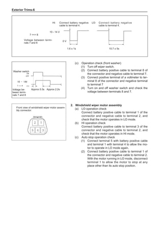 Exterior Trims-
7 = 8
0 V
Voltage between termi-
nals 7 and 8
HI: Connect battery negative
cable to terminal 4.
LO: Connect battery negative
cable to terminal 4.
1.6 ± 1s 10.7 ± 5s
10 - 14 V
(c)	 Operation check (front washer)
(1)	 Turn off wiper switch.
(2)	 Connect battery positive cable to terminal 8 of
the connector and negative cable to terminal 7.
(3)	 Connect positive terminal of a voltmeter to ter-
minal 8 of the connector and negative terminal
to terminal 7
(4)	 Turn on and off washer switch and check the
voltage between terminals 8 and 7.
ON
OFF
0 V
7 = 8
Washer switch
Approx 0.3s Approx 2.2s
Voltage be-
tween termi-
nals 7 and 8
10 - 14V
2.	 Windshield wiper motor assembly
(a) 	 LO operation check
Connect battery positive cable to terminal 1 of the
connector and negative cable to terminal 2, and
check that the motor operates in LO mode.
(b) 	HI operation check
Connect battery positive cable to terminal 3 of the
connector and negative cable to terminal 2, and
check that the motor operates in HI mode.
(c)	 Auto stop operation check
(1)	 Connect terminal 5 with battery positive cable
and terminal 1 with terminal 4 to allow the mo-
tor to operate in LO mode again.
(2)	 Connect battery positive cable to terminal 1 of
the connector and negative cable to terminal 2.
With the motor running in LO mode, disconnect
terminal 1 to allow the motor to stop at any
place other than its auto stop position.
1
2
3
5 4
Front view of windshield wiper motor assem-
bly connector:
 
