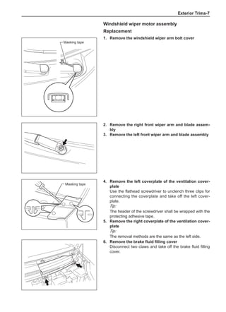 Exterior Trims-
Windshield wiper motor assembly
Replacement
1.	 Remove the windshield wiper arm bolt cover
Masking tape
2.	 Remove the right front wiper arm and blade assem-
bly
3.	 Remove the left front wiper arm and blade assembly
Masking tape
4.	 Remove the left coverplate of the ventilation cover-
plate
Use the flathead screwdriver to unclench three clips for
connecting the coverplate and take off the left cover-
plate.
Tip:
The header of the screwdriver shall be wrapped with the
protecting adhesive tape.
5.	 Remove the right coverplate of the ventilation cover-
plate
Tip:
The removal methods are the same as the left side.
6.	 Remove the brake fluid filling cover
Disconnect two claws and take off the brake fluid filling
cover.
 