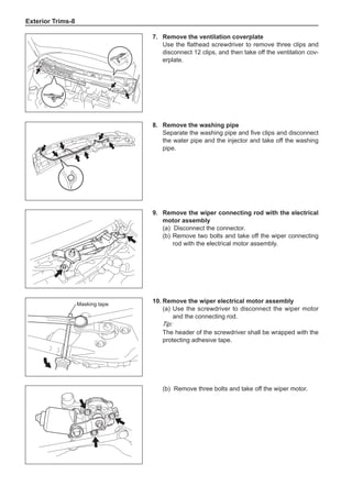 Exterior Trims-
7.	 Remove the ventilation coverplate
Use the flathead screwdriver to remove three clips and
disconnect 12 clips, and then take off the ventilation cov-
erplate.
8.	 Remove the washing pipe
Separate the washing pipe and five clips and disconnect
the water pipe and the injector and take off the washing
pipe.
Masking tape
9.	 Remove the wiper connecting rod with the electrical
motor assembly
(a)	 Disconnect the connector.
(b)	Remove two bolts and take off the wiper connecting
rod with the electrical motor assembly.
10.	Remove the wiper electrical motor assembly
(a)	Use the screwdriver to disconnect the wiper motor
and the connecting rod.
Tip:
The header of the screwdriver shall be wrapped with the
protecting adhesive tape.
(b)	 Remove three bolts and take off the wiper motor.
 