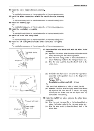 Exterior Trims-
17.	Install the left front wiper arm and the wiper blade
assembly
(a)	 Operate the wiper and stop the windshield wiper
motor assembly on the autostop position.
(b)	 Use the small triangular file or the hacksaw blade to
clean the foreign matter in the triangular spline slot.
(c)	 Use the wire brush to clean the tooth flank of the
wiper pivot.
Triangular spline
slot
Wire brush
Tooth flank of
wiper pivot
11.	Install the wiper electrical motor assembly
Tip:
The installation sequence is the reverse order of the remove sequence.
12.	Install the wiper connecting rod with the electrical motor assembly
Tip:
The installation sequence is the reverse order of the remove sequence.
13.	Install the washing pipe
Tip:
The installation sequence is the reverse order of the remove sequence.
14.	Install the ventilation coverplate
Tip:
The installation sequence is the reverse order of the remove sequence.
15.	Install the brake fluid filling cover
Tip:
The installation sequence is the reverse order of the remove sequence.
16.	Install the left and right coverplates of the ventilation coverplate
Tip:
The installation sequence is the reverse order of the remove sequence.
(d)	 Install the left front wiper arm and the wiper blade
assembly on the position shown in the diagram by
using the nut.
Torque: 20 N•m
Installation position mark: 25 - 40 mm
Tip:
Take hold of the wiper arm by hand to fasten the nut.
(e)	 Operate the wiper while spraying water or the wash-
ing liquid on the door window to inspect the wiping
conditions and make sure that the wiper does not
contact the vehicle body.
Installation
position mark
25 - 40 mm
18.	Install the right front wiper arm and the wiper blade
assembly
(a)	 Use the small triangular file or the hacksaw blade to
clean the foreign matter in the triangular spline slot.
(b)	 Use the wire brush to clean the tooth flank of the
wiper pivot.
Triangular spline slot
Wire brush
Tooth flank of
wiper pivot
 