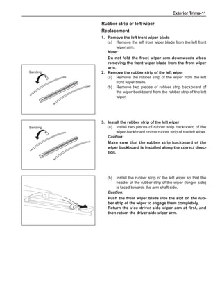 Exterior Trims-11
Rubber strip of left wiper
Replacement
1.	 Remove the left front wiper blade
(a)	 Remove the left front wiper blade from the left front
wiper arm.
Note:
Do not fold the front wiper arm downwards when
removing the front wiper blade from the front wiper
arm.
2.	 Remove the rubber strip of the left wiper
(a)	 Remove the rubber strip of the wiper from the left
front wiper blade.
(b)	 Remove two pieces of rubber strip backboard of
the wiper backboard from the rubber strip of the left
wiper.
Bending
3.	Install the rubber strip of the left wiper
(a)	 Install two pieces of rubber strip backboard of the
wiper backboard on the rubber strip of the left wiper.
Caution:
Make sure that the rubber strip backboard of the
wiper backboard is installed along the correct direc-
tion.
(b)	 Install the rubber strip of the left wiper so that the
header of the rubber strip of the wiper (longer side)
is faced towards the arm shaft side.
Caution:
Push the front wiper blade into the slot on the rub-
ber strip of the wiper to engage them completely.
Return the vice driver side wiper arm at first, and
then return the driver side wiper arm.
Bending
 