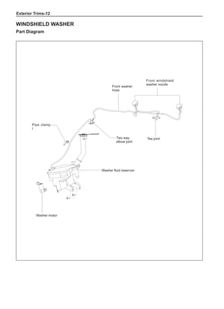 Exterior Trims-12
Windshield Washer
Part Diagram
Washer fluid reservoir
Front washer
hose
Pipe clamp
I
Two way
elbow joint
Tee joint
Front windshield
washer nozzle
Washer motor
 