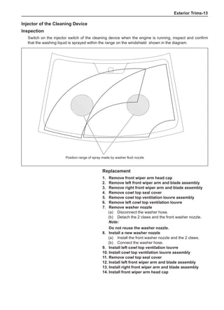 Exterior Trims-13
Injector of the Cleaning Device
Inspection
Switch on the injector switch of the cleaning device when the engine is running, inspect and confirm
that the washing liquid is sprayed within the range on the windshield shown in the diagram.
Replacement
1. 	 Remove front wiper arm head cap
2. 	 Remove left front wiper arm and blade assembly
3. 	 Remove right front wiper arm and blade assembly
4. 	 Remove cowl top seal cover
5. 	 Remove cowl top ventilation louvre assembly
6. 	 Remove left cowl top ventilation louvre
7. 	 Remove washer nozzle
(a) 	 Disconnect the washer hose.
(b) 	 Detach the 2 claws and the front washer nozzle.
Note:
Do not reuse the washer nozzle.
8. 	Install a new washer nozzle
(a) 	 Install the front washer nozzle and the 2 claws.
(b) 	 Connect the washer hose.
9. 	Install left cowl top ventilation louvre
10.	Install cowl top ventilation louvre assembly
11.	Remove cowl top seal cover
12.	Install left front wiper arm and blade assembly
13.	Install right front wiper arm and blade assembly
14.	Install front wiper arm head cap
Position range of spray made by washer fluid nozzle
 