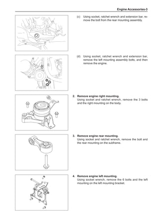 Engine Accessories-
(c)	 Using socket, ratchet wrench and extension bar, re-
move the bolt from the rear mounting assembly.
(d)	 Using socket, ratchet wrench and extension bar,
remove the left mounting assembly bolts, and then
remove the engine.
2.	 Remove engine right mounting.
Using socket and ratchet wrench, remove the 3 bolts
and the right mounting on the body.
3.	 Remove engine rear mounting.
Using socket and ratchet wrench, remove the bolt and
the rear mounting on the subframe.
4.	 Remove engine left mounting.
Using socket wrench, remove the 6 bolts and the left
mounting on the left mounting bracket.
 