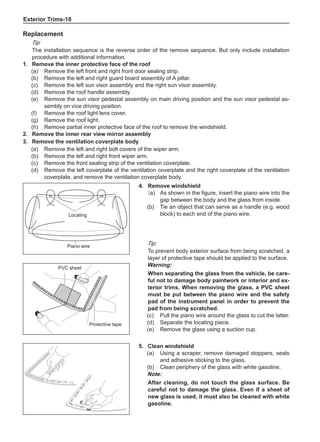 Exterior Trims-18
Replacement
Tip:
The installation sequence is the reverse order of the remove sequence. But only include installation
procedure with additional information.
1.	 Remove the inner protective face of the roof
(a)	 Remove the left front and right front door sealing strip.
(b)	 Remove the left and right guard board assembly of A pillar.
(c)	 Remove the left sun visor assembly and the right sun visor assembly.
(d) 	 Remove the roof handle assembly.
(e) 	 Remove the sun visor pedestal assembly on main driving position and the sun visor pedestal as-
sembly on vice driving position.
(f) 	 Remove the roof light lens cover.
(g) 	 Remove the roof light.
(h) 	 Remove partial inner protective face of the roof to remove the windshield.
2.	 Remove the inner rear view mirror assembly
3.	 Remove the ventilation coverplate body
(a)	 Remove the left and right bolt covers of the wiper arm.
(b)	 Remove the left and right front wiper arm.
(c)	 Remove the front sealing strip of the ventilation coverplate.
(d)	 Remove the left coverplate of the ventilation coverplate and the right coverplate of the ventilation
coverplate, and remove the ventilation coverplate body.
4.	 Remove windshield
(a)	 As shown in the figure, insert the piano wire into the
gap between the body and the glass from inside.
(b)	 Tie an object that can serve as a handle (e.g. wood
block) to each end of the piano wire.
Tip:
To prevent body exterior surface from being scratched, a
layer of protective tape should be applied to the surface.
Warning:
When separating the glass from the vehicle, be care-
ful not to damage body paintwork or interior and ex-
terior trims. When removing the glass, a PVC sheet
must be put between the piano wire and the safety
pad of the instrument panel in order to prevent the
pad from being scratched.
(c)	 Pull the piano wire around the glass to cut the latter.
(d)	 Separate the locating piece.
(e)	 Remove the glass using a suction cup.
Locating
Piano wire
PVC sheet
Protective tape
5.	 Clean windshield
(a)	 Using a scraper, remove damaged stoppers, seals
and adhesive sticking to the glass.
(b)	 Clean periphery of the glass with white gasoline.
Note:
After cleaning, do not touch the glass surface. Be
careful not to damage the glass. Even if a sheet of
new glass is used, it must also be cleaned with white
gasoline.
 