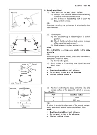 Exterior Trims-19
6.	Install windshield.
(a)	 Clean and dress the body contact surface.
(1)	 Using a knife, remove residual or unnecessary
adhesive from the contact surface.
(2)	 Use a cleanser dipped shop cloth to clean the
body contact surface.
Tip:
Continue cleaning the body even if all adhesive has
been removed.
(b)	 Position glass.
(1)	 Use a suction cup to place the glass to correct
position.
(2)	 Check that the whole contact surface on edge
of the glass is smooth enough.
(3)	 Mark between the glass and the body.
Note:
Check that the locating piece sticks to the body
properly.
Tip:
When the glass is to be reused, check and correct loca-
tions of the reference marks.
(4)	 Remove the glass.
Adhesive
Adhesive
Mark
：
(c)	 Apply primer M to the body side contact surface
with a brush.
Note:
Dry the primer at least for 3 minutes.
Do not apply primer M to the adhesive.
Discard residual primer M
•
•
•
Correct
Wrong
Primer M
Adhesive
Primer M
B - B
A - A a
b
A
A
A A
B
B
a
(d)	 As shown in the figure, apply primer to edge and
contact surface of the glass with a brush or sponge.
Specification:
Part Specified status
a 7.0 mm
b 23.5 mm
Tip:
If primer is applied to other parts of the vehicle inadver-
tently, wipe it with a clean shop cloth before it dries.
Note:
Dry the primer at least for 3 minutes.
Do not apply primer to the adhesive.
Discard residual primer.
•
•
•
Backside:
Primer
Primer M
 