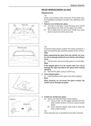 Exterior Trims-21
Rear windscreen glass
Replacement
Tip:
Install in the reverse order of removal. At the same time,
the installation procedure includes only additional infor-
mation.
1.	 Remove rear windscreen glass.
(a)	 As shown in the figure, insert the piano wire into the
gap between the body and the glass from inside.
(b)	 Tie an object that can serve as a handle (e.g. wood
block) to each end of the piano wire.
Tip:
To prevent body exterior surface from being scratched, a
layer of protective tape should be applied to the surface.
Note:
When separating the glass from the vehicle, be care-
ful not to damage paintwork and interior and exterior
trims.
(c)	 Pull the piano wire around the glass to cut the latter.
Note:
If the tailgate glass is to be reused, take care not to
damage the clips mounted to the glass when cutting
adhesive.
(d)	 Remove the glass using a suction cup.
2.	 Clean tailgate glass.
(a)	 Clean periphery of the glass with white gasoline.
Note:
After cleaning, do not touch the glass surface. Be
careful not to damage the glass.
Piano wire
Protective tape
3.	Install rear windscreen glass.
(a)	 Clean and dress the body contact surface.
(1)	 Using a knife, cut off rugged adhesive from the
body contact surface to ensure a good surface
shape.
(2)	 Use a cleanser dipped shop cloth to clean the
body contact surface.
Tip:
Clean the body even if all adhesive has been removed.
Adhesive
Adhesive
Clip Clip
 