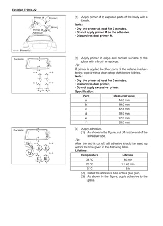 Exterior Trims-22
C
C
B
B
A - A
C - C a
a a
b c
e
d f
B - B
D - D
D D
A
A
(c)	 Apply primer to edge and contact surface of the
glass with a brush or sponge.
Tip:
If primer is applied to other parts of the vehicle inadver-
tently, wipe it with a clean shop cloth before it dries.
Note:
· Dry the primer at least for 3 minutes.
· Discard residual primer.
· Do not apply excessive primer.
Specification:
Part Measured value
a 14.0 mm
b 10.0 mm
c 12.8 mm
d 30.0 mm
e 22.0 mm
f 38.0 mm
C
C
B
B
D D
d
c
a a
b b
b a
a a
b b
A
A - A
C - C
B - B
D - D
A
e f
(d)	 Apply adhesive.
(1)	 As shown in the figure, cut off nozzle end of the
adhesive tube.
Tip:
After the end is cut off, all adhesive should be used up
within the time given in the following table.
Lifetime:
Temperature Lifetime
35 °C 15 min
20 °C 1 h 40 min
5 °C 8 h
(2)	 Install the adhesive tube onto a glue gun.
(3)	 As shown in the figure, apply adhesive to the
glass.
Backside:
Backside:
˖
(b)	 Apply primer M to exposed parts of the body with a
brush.
Note:
· Dry the primer at least for 3 minutes.
· Do not apply primer M to the adhesive.
· Discard residual primer M.
Primer M
Primer M
Adhesive
Wrong
Correct
Primer M
 