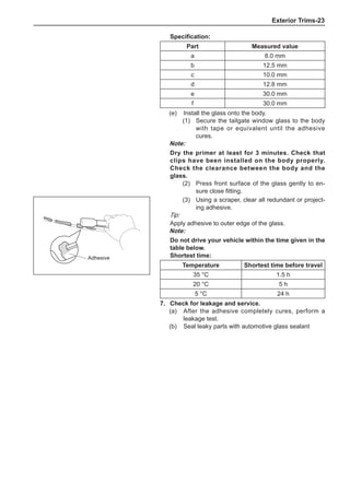 Exterior Trims-23
(3)	 Using a scraper, clear all redundant or project-
ing adhesive.
Tip:
Apply adhesive to outer edge of the glass.
Note:
Do not drive your vehicle within the time given in the
table below.
Shortest time:
Temperature Shortest time before travel
35 °C 1.5 h
20 °C 5 h
5 °C 24 h
7.	 Check for leakage and service.
(a)	 After the adhesive completely cures, perform a
leakage test.
(b)	 Seal leaky parts with automotive glass sealant
Adhesive
Specification:
Part Measured value
a 8.0 mm
b 12.5 mm
c 10.0 mm
d 12.8 mm
e 30.0 mm
f 30.0 mm
(e)	 Install the glass onto the body.
(1)	 Secure the tailgate window glass to the body
with tape or equivalent until the adhesive
cures.
Note:
Dry the primer at least for 3 minutes. Check that
clips have been installed on the body properly.
Check the clearance between the body and the
glass.
(2)	 Press front surface of the glass gently to en-
sure close fitting.	
 