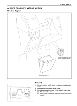 Exterior Trims-27
Outside rear-view mirror switch
Structure Diagram
R
O
R
R
I
M
Removal
1. 	 Disconnect the cable from the battery negative ter-
minal.
2. 	 Remove the instrument panel cover.
3. 	 Remove outside rear-view mirror switch assembly.
(a) 	 Disconnect the joint.
(b) 	 Detach the 2 claws and the outside rear-view mirror
switch.
Power outside rear-view
mirror switch assembly
Sundries box (LH)
 