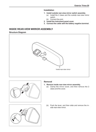 Exterior Trims-29
Installation
1. 	Install outside rear-view mirror switch assembly.
(a) 	 Install the 2 claws and the outside rear-view mirror
switch.
(b) 	 Connect the joint.
2. 	Install the instrument panel cover.
3. 	 Connect the cable with the battery negative terminal.
Inside Rear-View Mirror Assembly
Structure Diagram
Inside rear-view mirror
Removal
1. 	 Remove inside rear-view mirror assembly.
(a) 	 Clamp the mirror cover, and then remove the 2
claws and the cover.
(b) 	 Push the lever, and then slide and remove the in-
side rear-view mirror.
 
