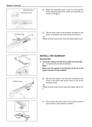 Exterior Trims-38
(d)	 Make the assembly mark in the A and B position
of the sliding sunroof drive cable sub assembly, as
shown in the figure.
Assembly mark A
Assembly mark B
(e)	 Slip the drive cable in the direction indicated by the
arrow in the figure with screw driver to remove it.
Tip:
Please bind the screw driver head with tapes before use it.
Protective tape
Install the Sunroof
Reassembly
1.	Install the sliding sunroof drive cable sub assembly
(a)	 Compress the sunroof air deflector
Note:
Make sure the spring in the direction of arrow in the
figure has been firmly installed.
(b)	 Slip the drive cable in the direction indicated by the
arrow in the figure with screw driver to aim at the
assembly mark.
Tip:
Please bind the screw driver head with tapes before use
it.
Protective tape
(c)	 Slip forward the drain tank of the sliding sunroof
and connect 2 jack catches to install it.
Forword
 