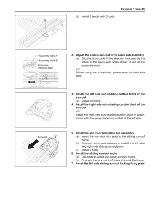 Exterior Trims-39
(d)	 Install 2 blocks with 2 bolts.
2.	Adjust the sliding sunroof drive cable sub assembly
(a)	 Slip the drive cable in the direction indicated by the
arrow in the figure with screw driver to aim at the
assembly mark.
Tip:
Before using the screwdriver, please wrap its head with
tape.
Protective
adhesive tape
Assembly mark A
Assembly mark B
3.	Install the left side sun-shading curtain block of the
sunroof
(a)	 Install the block.
4.	Install the right side sun-shading curtain block of the
sunroof
Tip:
Install the right side sun-shading curtain block in accor-
dance with the same procedure as that of the left side.
5.	Install the sun visor trim plate sub assembly.
(a)	 Insert the sun visor trim plate to the sliding sunroof
frame.
(b)	 Connect the 4 jack catches to install the left side
and right side sliding sunroof parts.
(c)	 Install 2 bolts.
6.	Install the sliding sunroof motor
(a)	 Use bolts to install the sliding sunroof motor.
(b)	 Connect the jack catch of frame to install the frame.
7.	 Install the left side sliding sunroof locking fixing plate
Forward
 