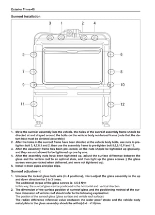 Exterior Trims-40
1.	 Move the sunroof assembly into the vehicle, the holes of the sunroof assembly frame should be
directed at and draped around the bolts on the vehicle body reinforced frame (note that the da-
tum hole must be directed accurately)
2.	After the holes in the sunroof frame have been directed at the vehicle body bolts, use nuts to pre-
tighten bolt 3, 4,7,8,1 and 2; then use the assembly frame to pre-tighten bolt 5,6,9,10,11and 12.
3.	After the assembly frame has been pre-locked, all the nuts should be tightened up gradually,
and they are not allowed to be tightened up one by one.
4.	After the assembly nuts have been tightened up, adjust the surface difference between the
glass and the vehicle roof to an optimal state, and then tight up the glass screws ;( the glass
screws were pre-locked when delivered, and were not tightened up).
5.	Install 4 drain pipes and pipe clips.
Sunroof adjustment
1.	Unscrew the locked glass lock wire (in 4 positions), micro-adjust the glass assembly in the up
and down direction for 2 to 3 times.
The additional torque of the glass screws is: 4.5-6 N•m
In this way, the sunroof glass can be positioned in the horizontal and vertical direction.
2.	The dimension of the surface position of sunroof glass and the positioning method of the sur-
face dimension of vehicle roof should refer to the following explanation:
The position of the sunroof glass (glass surface and vehicle roof surface)
The radian difference reference value αbetween the water proof strake and the vehicle body
metal plate in the glass assembly should be within(-0.4～+1.6)mm.
1 2
3 4
5 6
7 8
9 10
11 12
Sunroof Installation
 